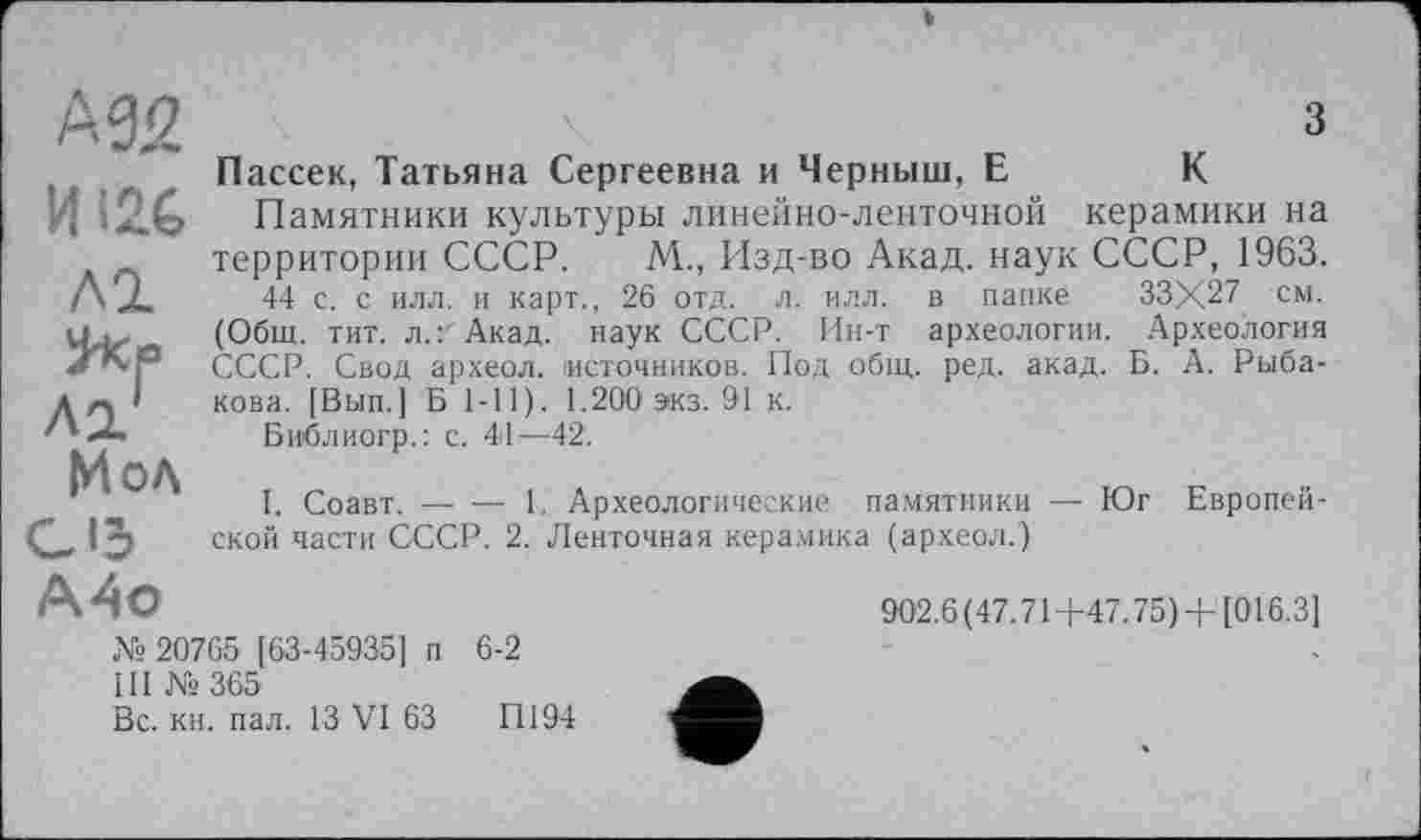 ﻿№2 ИI2C ЛІ ^кр Л 2?
Мол C ІЗ
з
Пассек, Татьяна Сергеевна и Черныш, Е	К
Памятники культуры линейно-ленточной керамики на территории СССР. М., Изд-во Акад, наук СССР, 1963.
44 с. с илл. и карт., 26 отд. л. илл. в папке 33X27 см. (Общ. тит. л.: Акад, наук СССР. Ин-т археологии. Археология СССР. Свод археол. источников. Под общ. ред. акад. Б. А. Рыбакова. [Вып.] Б 1-11). 1.200 экз. 91 к.
Библиогр.: с. 44—42.
I. Соавт.----1. Археологические памятники — Юг Европей-
ской части СССР. 2. Ленточная керамика (археол.)
А4о
№ 20765 [63-45935] п 6-2
III № 365
Вс. кн. пал. 13 VI 63	П194
902.6(47.71+47.75) +[016.3]